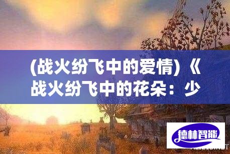 (战火纷飞中的爱情) 《战火纷飞中的花朵：少女与未竭的勇气》——在战争的阴影下，她们如何坚守信念与爱